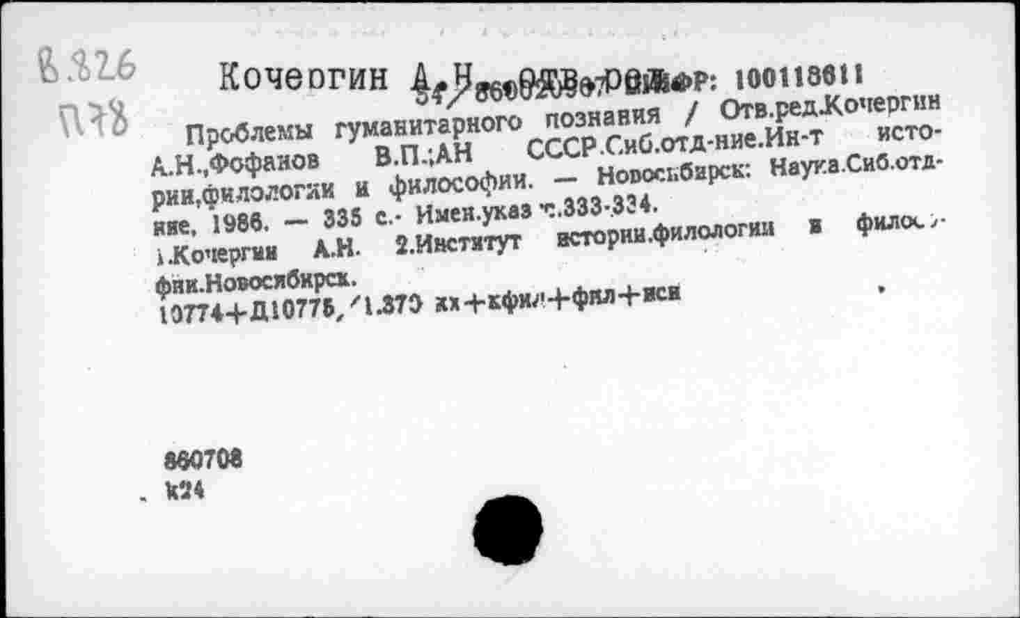 ﻿6.Ш
Кочеогин	юоизви
Проблемы гуманитарного познания / Отв.редХочергин А.Н.,Фофанов В.П.;АН СССР.Сиб.отд-ние.Ин-т истории,филологии и философии. — Новосибирск: Науна.Сиб.отд-яие, 1986. — 333 с.- Имен.укаа Т.333-.334.
1.Кочергин А.Н. 2.Инстятут истории .филологии в фило«.,-фии.Новосибирск.
107744-Д10775,' 1.373 их4-кфил4-фил4-иси
860708 . Х24